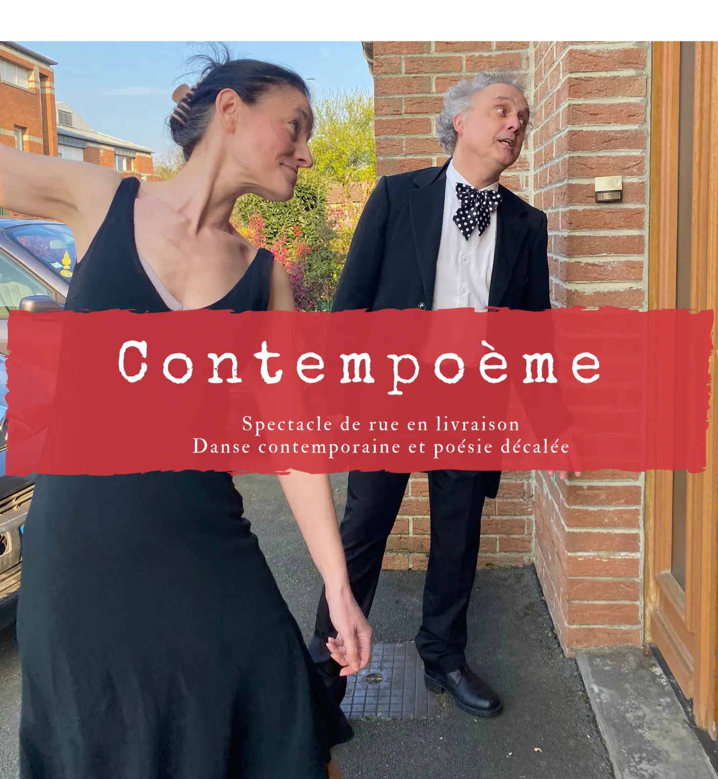 Contempoème

Spectacle de rue en déambulation.
Danse contemporaine et poésie décalée.

Elle : Elle danse, ondule, sautille. Dehors ou dedans.
Le public, le lieu, le mobilier, tout est inspirant.

Lui : Versificateur, rêveur, il livre ses textes avec
ferveur, leur musicalité accompagne sa danseuse.
De lieux en lieux ils offrent ainsi un instant délicat,
sans gravité.
En livraison chez l’habitant par session de 3 / 4 mn.
20 livraisons
